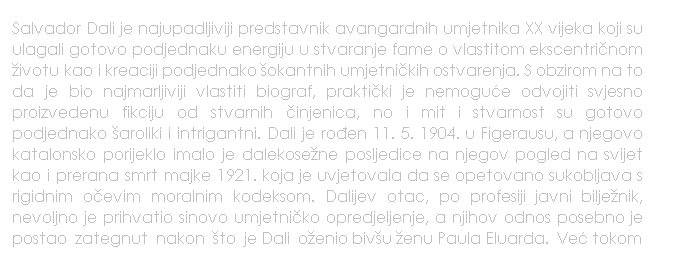 Text Box: Salvador Dali je najupadljiviji predstavnik avangardnih umjetnika XX vijeka koji su ulagali gotovo podjednaku energiju u stvaranje fame o vlastitom ekscentrinom ivotu kao i kreaciji podjednako okantnih umjetnikih ostvarenja. S obzirom na to da je bio najmarljiviji vlastiti biograf, praktiki je nemogue odvojiti svjesno proizvedenu fikciju od stvarnih injenica, no i mit i stvarnost su gotovo podjednako aroliki i intrigantni. Dali je roen 11. 5. 1904. u Figerausu, a njegovo katalonsko porijeklo imalo je dalekosene posljedice na njegov pogled na svijet kao i prerana smrt majke 1921. koja je uvjetovala da se opetovano sukobljava s rigidnim oevim moralnim kodeksom. Dalijev otac, po profesiji javni biljenik, nevoljno je prihvatio sinovo umjetniko opredjeljenje, a njihov odnos posebno je postao  zategnut  nakon  to  je Dali  oenio bivu enu Paula Eluarda.  Ve tokom
