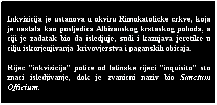 Text Box: Inkvizicija je ustanova u okviru Rimokatolicke crkve, koja je nastala kao posljedica Albizanskog krstaskog pohoda, a ciji je zadatak bio da isledjuje, sudi i kaznjava jeretike u cilju iskorjenjivanja  krivovjerstva i paganskih obicaja. 
Rijec "inkvizicija" potice od latinske rijeci "inquisito" sto znaci isledjivanje, dok je zvanicni naziv bio Sanctum Officium.
