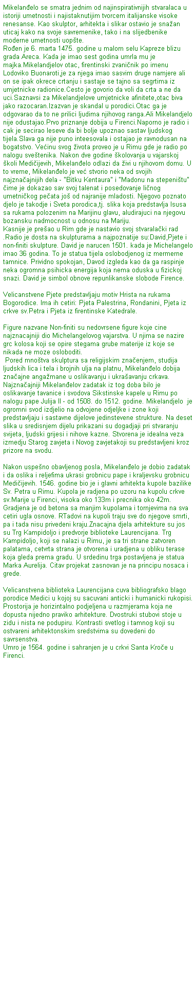 Text Box: Mikelan�elo se smatra jednim od najinspirativnijih stvaralaca u istoriji umetnosti i najistaknutijim tvorcem italijanske visoke renesanse. Kao skulptor, arhitekta i slikar ostavio je sna�an uticaj kako na svoje savremenike, tako i na slijedbenike moderne umetnosti uop�te. 
Ro�en je 6. marta 1475. godine u malom selu Kapreze blizu grada Areca. Kada je imao sest godina umrla mu je majka.Mikelandjelov otac, firentinski zvani�nik po imenu Lodoviko Buonaroti,je za njega imao sasvim druge namjere ali on se ipak okrece crtanju i sastaje se tajno sa segrtima iz umjetnicke radionice.Cesto je govorio da voli da crta a ne da uci.Saznavsi za Mikelandjelove umjetnicke afinitete,otac biva jako razocaran.Izazvan je skandal u porodici.Otac ga je odgovarao da to ne prilici ljudima njihovog ranga.Ali Mikelandjelo nije odustajao.Prvo priznanje dobija u Firenci.Naporno je radio i cak je secirao leseve da bi bolje upoznao sastav ljudskog tijela.Slava ga nije puno inteesovala i ostajao je ravnodusan na bogatstvo. Ve�inu svog �ivota proveo je u Rimu gde je radio po nalogu sve�tenika. Nakon dve godine �kolovanja u vajarskoj �koli Medi�ijevih, Mikelan�elo odlazi da �ivi u njihovom domu. U to vreme, Mikelan�elo je ve� stvorio neka od svojih najzna�ajnijih dela - "Bitku Kentaura" i "Madonu na stepeni�tu" �ime je dokazao sav svoj talenat i posedovanje li�nog umetni�kog pe�ata jo� od najranije mladosti. Njegovo poznato djelo je takodje i Sveta porodica,tj. slika koja predstavlja Isusa sa rukama polozenim na Marijinu glavu, aludirajuci na njegovu bozansku nadmocnost u odnosu na Mariju.
Kasnije je pre�ao u Rim gde je nastavio svoj stvarala�ki rad .Radio je dosta na skulpturama a najpoznatije su:David,Pjete i non-finiti skulpture. David je narucen 1501. kada je Michelangelo imao 36 godina. To je statua tijela oslobodjenog iz mermerne tamnice. Prividno spokojan, Davod izgleda kao da ga raspinje neka ogromna psihicka energija koja nema oduska u fizickoj snazi. David je simbol obnove repunlikanske slobode Firence.

Velicanstvene Pjete predstavljaju motiv Hrista na rukama Bogorodice. Ima ih cetiri: Pjeta Palestrina, Rondanini, Pjeta iz crkve sv.Petra i Pjeta iz firentinske Katedrale.

Figure nazvane Non-finiti su nedovrsene figure koje cine najznacajniji dio Michelangelovog vajarstva. U njima se nazire grc kolosa koji se opire stegama grube materije iz koje se nikada ne moze osloboditi.
&nbsp;Pored mno�tva skulptura sa religijskim zna�enjem, studija ljudskih lica i tela i brojnih ulja na platnu, Mikelan�elo dobija zna�ajne anga�mane u oslikavanju i ukra�avanju crkava. Najzna�ajniji Mikelan�elov zadatak iz tog doba bilo je oslikavanje tavanice i svodova Sikstinske kapele u Rimu po nalogu pape Julija II - od 1508. do 1512. godine. Mikelandjelo&nbsp; je ogromni svod izdjelio na odvojene odjeljke i zone koji predstavljaju i sastavne dijelove jedinstevene strukture. Na deset slika u sredisnjem dijelu prikazani su dogadjaji pri stvaranju svijeta, ljudski grijesi i nihove kazne. Stvorena je idealna veza izmedju Starog zavjeta i Novog zavjetakoji su predstavljeni kroz prizore na svodu.

Nakon uspe�no obavljenog posla, Mikelan�elo je dobio zadatak i da oslika i reljefima ukrasi grobnicu pape i kraljevsku grobnicu Medi�ijevih. 1546. godine bio je i glavni arhitekta kupole bazilike Sv. Petra u Rimu. Kupola je radjena po uzoru na kupolu crkve sv.Marije u Firenci, visoka oko 133m i precnika oko 42m. Gradjena je od betona sa manjim kupolama i tornjevima na sva cetiri ugla osnove. RTadovi na kupoli traju sve do njegove smrti, pa i tada nisu privedeni kraju.Znacajna djela arhitekture su jos su Trg Kampidoljo i predvorje biblioteke Laurencijana. Trg Kampidoljo, koji se nalazi u Rimu, je sa tri strane zatvoren palatama, cetvrta strana je otvorena i uradjena u obliku terase koja gleda prema gradu. U srdedinu trga postavljena je statua Marka Aurelija. Citav projekat zasnovan je na principu nosaca i grede.

Velicanstvena biblioteka Laurencijana cuva bibliografsko blago porodice Medici u kojoj su sacuvani anticki i humanicki rukopisi. Prostorija je horizintalno podjeljena u razmjerama koja ne dopusta nijedno praviko arhitekture. Dvostruki stubovi stoje u zidu i nista ne podupiru. Kontrasti svetlog i tamnog koji su ostvareni arhitektonskim sredstvima su dovedeni do savrsenstva.
Umro je 1564. godine i sahranjen je u crkvi Santa Kro�e u Firenci.
&nbsp;
&nbsp;
&nbsp;



