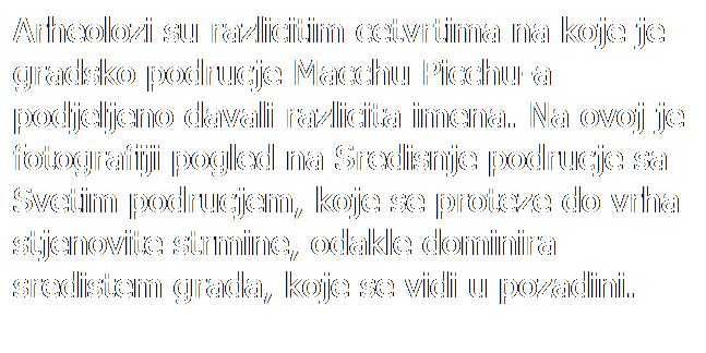 Text Box: Arheolozi su razlicitim cetvrtima na koje je gradsko podrucje Macchu Picchu-a podjeljeno davali razlicita imena. Na ovoj je fotografiji pogled na Sredisnje podrucje sa Svetim podrucjem, koje se proteze do vrha stjenovite strmine, odakle dominira sredistem grada, koje se vidi u pozadini.
