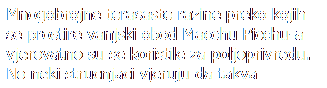 Text Box: Mnogobrojne terasaste razine preko kojih se prostire vanjski obod Macchu Picchu-a vjerovatno su se koristile za poljoprivredu. No neki strucnjaci vjeruju da takva struktura ima i druga znacenja, koja jos nisu poznata.
