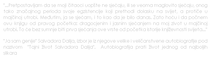 Text Box: "...Pretpostavljam da se moji itaoci uopte ne sjeaju, ili se veoma maglovito sjeaju, onog tako znaajnog perioda svoje egzistencije koji prethodi dolasku na svijet, a protie u majinoj utrobi. Meutim, ja se sjeam, i to kao da je bilo danas. Zato hou i da ponem ovu knjigu od pravog poetka: dragocjenim i jasnim sjeanjem na moj zivot u majinoj utrobi. To e bez sumnje biti prva sjeanja ove vrste od poetka istorije knjievnosti svijeta..."
"Ja sam genije" Salvadora Dalija, izbor je iz njegove velike i velianstvene autobiografije pod nazivom   "Tajni ivot Salvadora Dalija".   Autobiografija prati ivot jednog od najboljih slikara  
 
 
