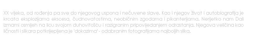 Text Box: XX vijeka, od roenja pa sve do njegovog uspona i neuvene slave. Kao i njegov ivot i autobiografija je krcata eksplozijama ekscesa, udnovatostima, neobinim zgodama i pikanterijama. Nerijetko nam Dali izmami osmijeh na licu svojom duhovitou i razigranim pripovijedanjem odrastanja. Njegova veliina kao linosti i slikara potkrijepljena je 'dokazima' - odabranim fotografijama najboljih slika.
