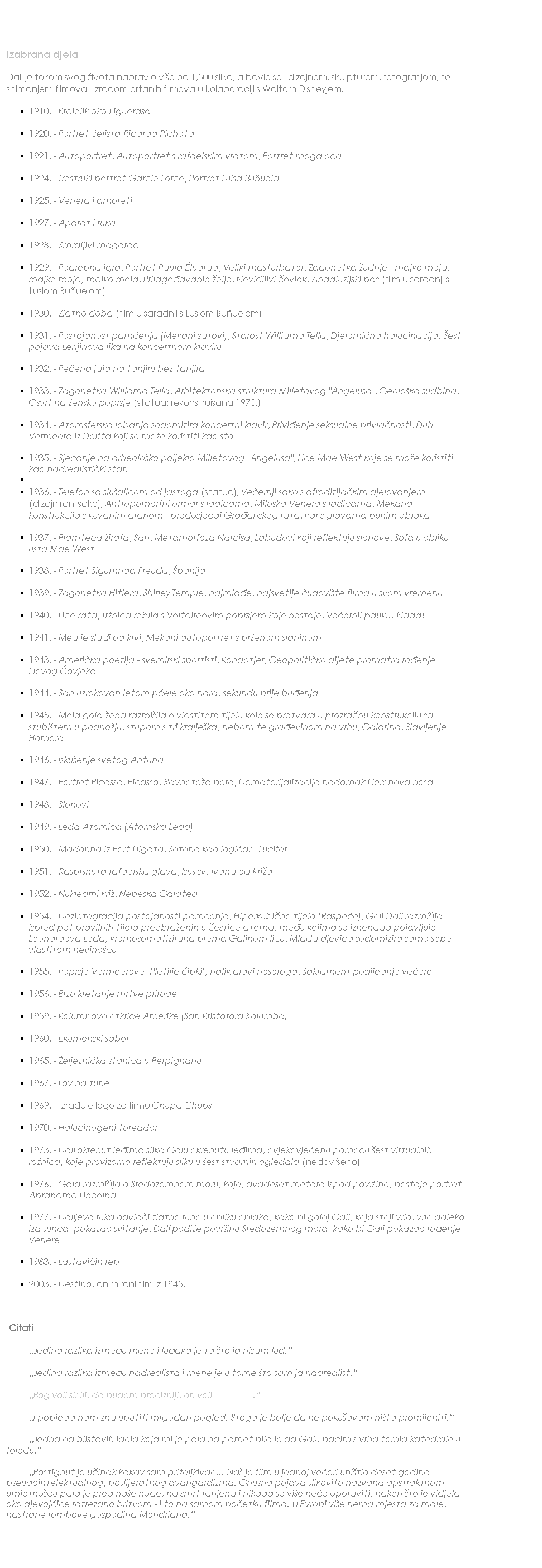 Text Box: Izabrana djela
Dali je tokom svog �ivota napravio vi�e od 1,500 slika, a bavio se i dizajnom, skulpturom, fotografijom, te snimanjem filmova i izradom crtanih filmova u kolaboraciji s Waltom Disneyjem.
1910. - Krajolik oko Figuerasa
1920. - Portret �elista Ricarda Pichota
1921. - Autoportret, Autoportret s rafaelskim vratom, Portret moga oca
1924. - Trostruki portret Garcie Lorce, Portret Luisa Bu&ntilde;uela
1925. - Venera i amoreti
1927. - Aparat i ruka
1928. - Smrdljivi magarac
1929. - Pogrebna igra, Portret Paula �luarda, Veliki masturbator, Zagonetka �udnje - majko moja, majko moja, majko moja, Prilago�avanje �elje, Nevidljivi �ovjek, Andaluzijski pas (film u saradnji s Lusiom Bu&ntilde;uelom)
1930. - Zlatno doba (film u saradnji s Lusiom Bu&ntilde;uelom)
1931. - Postojanost pam�enja (Mekani satovi), Starost Williama Tella, Djelomi�na halucinacija, �est pojava Lenjinova lika na koncertnom klaviru
1932. - Pe�ena jaja na tanjiru bez tanjira
1933. - Zagonetka Williama Tella, Arhitektonska struktura Milletovog "Angelusa", Geolo�ka sudbina, Osvrt na �ensko poprsje (statua; rekonstruisana 1970.)
1934. - Atomsferska lobanja sodomizira koncertni klavir, Privi�enje seksualne privla�nosti, Duh Vermeera iz Delfta koji se mo�e koristiti kao sto
1935. - Sje�anje na arheolo�ko poijeklo Milletovog "Angelusa", Lice Mae West koje se mo�e koristiti kao nadrealisti�ki stan

1936. - Telefon sa slu�alicom od jastoga (statua), Ve�ernji sako s afrodizija�kim djelovanjem (dizajnirani sako), Antropomorfni ormar s ladicama, Miloska Venera s ladicama, Mekana konstrukcija s kuvanim grahom - predosje�aj Gra�anskog rata, Par s glavama punim oblaka
1937. - Plamte�a �irafa, San, Metamorfoza Narcisa, Labudovi koji reflektuju slonove, Sofa u obliku usta Mae West
1938. - Portret Sigumnda Freuda, �panija
1939. - Zagonetka Hitlera, Shirley Temple, najmla�e, najsvetije �udovi�te filma u svom vremenu
1940. - Lice rata, Tr�nica roblja s Voltaireovim poprsjem koje nestaje, Ve�ernji pauk... Nada!
1941. - Med je sla�i od krvi, Mekani autoportret s pr�enom slaninom
1943. - Ameri�ka poezija - svemirski sportisti, Kondotjer, Geopoliti�ko dijete promatra ro�enje Novog �ovjeka
1944. - San uzrokovan letom p�ele oko nara, sekundu prije bu�enja
1945. - Moja gola �ena razmi�lja o vlastitom tijelu koje se pretvara u prozra�nu konstrukciju sa stubi�tem u podno�ju, stupom s tri kralje�ka, nebom te gra�evinom na vrhu, Galarina, Slavljenje Homera
1946. - Isku�enje svetog Antuna
1947. - Portret Picassa, Picasso, Ravnote�a pera, Dematerijalizacija nadomak Neronova nosa
1948. - Slonovi
1949. - Leda Atomica (Atomska Leda)
1950. - Madonna iz Port Lligata, Sotona kao logi�ar - Lucifer
1951. - Rasprsnuta rafaelska glava, Isus sv. Ivana od Kri�a
1952. - Nuklearni kri�, Nebeska Galatea
1954. - Dezintegracija postojanosti pam�enja, Hiperkubi�no tijelo (Raspe�e), Goli Dal� razmi�lja ispred pet pravilnih tijela preobra�enih u �estice atoma, me�u kojima se iznenada pojavljuje Leonardova Leda, kromosomatizirana prema Galinom licu, Mlada djevica sodomizira samo sebe vlastitom nevino��u
1955. - Poprsje Vermeerove "Pletilje �ipki", nalik glavi nosoroga, Sakrament poslijednje ve�ere
1956. - Brzo kretanje mrtve prirode
1959. - Kolumbovo otkri�e Amerike (San Kristofora Kolumba)
1960. - Ekumenski sabor
1965. - �eljezni�ka stanica u Perpignanu
1967. - Lov na tune
1969. - Izra�uje logo za firmu Chupa Chups
1970. - Halucinogeni toreador
1973. - Dal� okrenut le�ima slika Galu okrenutu le�ima, ovjekovje�enu pomo�u �est virtualnih ro�nica, koje provizorno reflektuju sliku u �est stvarnih ogledala (nedovr�eno)
1976. - Gala razmi�lja o Sredozemnom moru, koje, dvadeset metara ispod povr�ine, postaje portret Abrahama Lincolna
1977. - Dal�jeva ruka odvla�i zlatno runo u obliku oblaka, kako bi goloj Gali, koja stoji vrlo, vrlo daleko iza sunca, pokazao svitanje, Dal� podi�e povr�inu Sredozemnog mora, kako bi Gali pokazao ro�enje Venere
1983. - Lastavi�in rep
2003. - Destino, animirani film iz 1945.
&nbsp;
&nbsp;Citati
&nbsp;&nbsp;&nbsp;&nbsp;&nbsp;&nbsp;&nbsp;&nbsp;&nbsp; �Jedina razlika izme�u mene i lu�aka je ta �to ja nisam lud.� 
&nbsp;&nbsp;&nbsp;&nbsp;&nbsp;&nbsp;&nbsp;&nbsp;&nbsp; �Jedina razlika izme�u nadrealista i mene je u tome �to sam ja nadrealist.� 
&nbsp;&nbsp;&nbsp;&nbsp;&nbsp;&nbsp;&nbsp;&nbsp;&nbsp; �Bog voli sir ili, da budem precizniji, on voli brda sira.� 
&nbsp;&nbsp;&nbsp;&nbsp;&nbsp;&nbsp;&nbsp;&nbsp;&nbsp; �I pobjeda nam zna uputiti mrgodan pogled. Stoga je bolje da ne poku�avam ni�ta promijeniti.� 
&nbsp;&nbsp;&nbsp;&nbsp;&nbsp;&nbsp;&nbsp;&nbsp;&nbsp; �Jedna od blistavih ideja koja mi je pala na pamet bila je da Galu bacim s vrha tornja katedrale u Toledu.� 
&nbsp;&nbsp;&nbsp;&nbsp;&nbsp;&nbsp;&nbsp;&nbsp;&nbsp; �Postignut je u�inak kakav sam pri�eljkivao... Na� je film u jednoj ve�eri uni�tio deset godina pseudointelektualnog, poslijeratnog avangardizma. Gnusna pojava slikovito nazvana apstraktnom umjetno��u pala je pred na�e noge,&nbsp;na smrt ranjena i nikada se vi�e ne�e oporaviti, nakon �to je vidjela oko djevoj�ice razrezano britvom - i to na samom po�etku filma. U Evropi vi�e nema mjesta za male, nastrane rombove gospodina Mondriana.�
