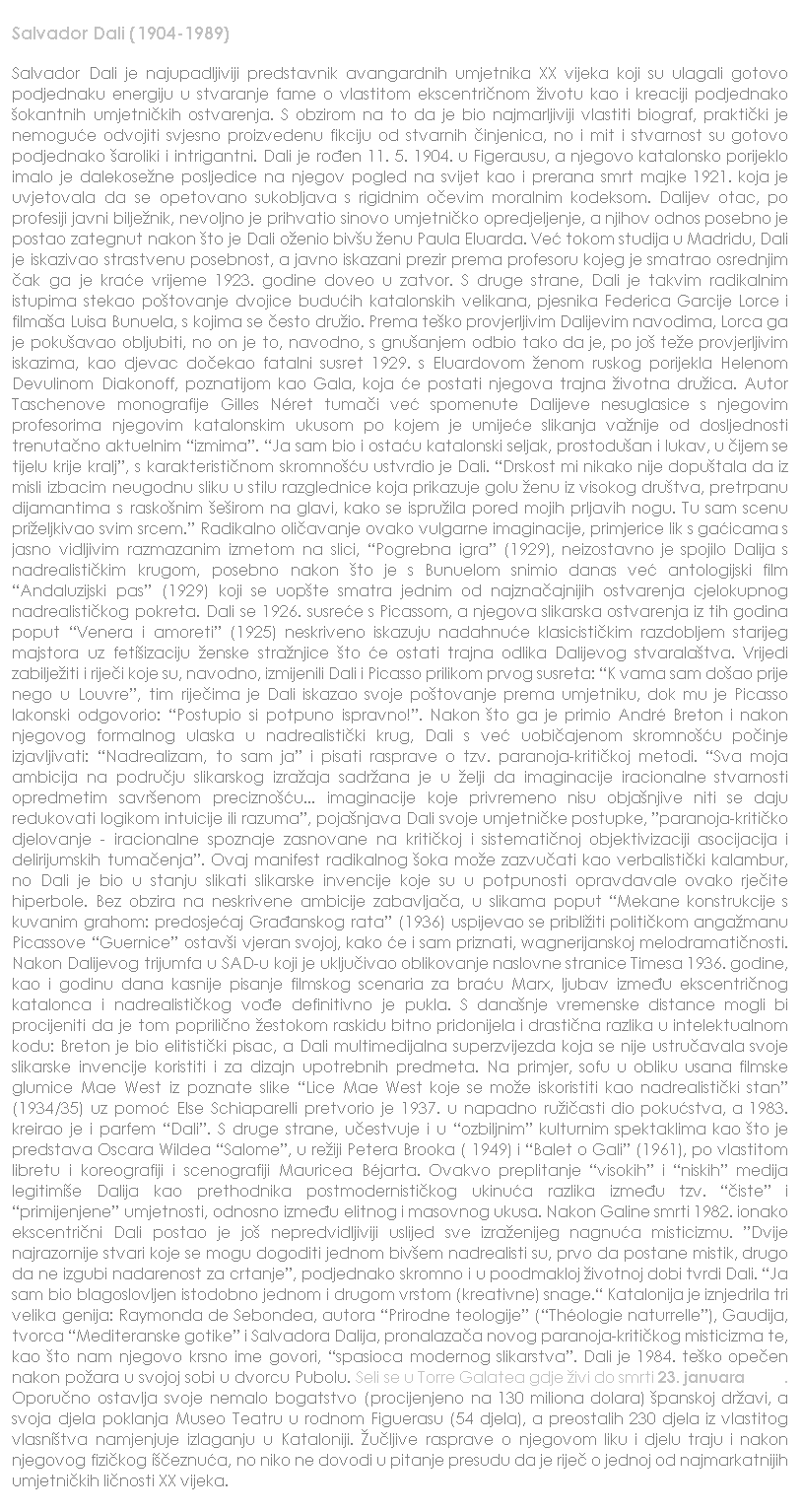 Text Box: Salvador Dali (1904-1989)
Salvador Dali je najupadljiviji predstavnik avangardnih umjetnika XX vijeka koji su ulagali gotovo podjednaku energiju u stvaranje fame o vlastitom ekscentri�nom �ivotu kao i kreaciji podjednako �okantnih umjetni�kih ostvarenja. S obzirom na to da je bio najmarljiviji vlastiti biograf, prakti�ki je nemogu�e odvojiti svjesno proizvedenu fikciju od stvarnih �injenica, no i mit i stvarnost su gotovo podjednako �aroliki i intrigantni. Dali je ro�en 11. 5. 1904. u Figerausu, a njegovo katalonsko porijeklo imalo je dalekose�ne posljedice na njegov pogled na svijet kao i prerana smrt majke 1921. koja je uvjetovala da se opetovano sukobljava s rigidnim o�evim moralnim kodeksom. Dalijev otac, po profesiji javni bilje�nik, nevoljno je prihvatio sinovo umjetni�ko opredjeljenje, a njihov odnos posebno je postao zategnut nakon �to je Dali o�enio biv�u �enu Paula Eluarda. Ve� tokom studija u Madridu, Dali je iskazivao strastvenu posebnost, a javno iskazani prezir prema profesoru kojeg je smatrao osrednjim �ak ga je kra�e vrijeme 1923. godine doveo u zatvor. S druge strane, Dali je takvim radikalnim istupima stekao po�tovanje dvojice budu�ih katalonskih velikana, pjesnika Federica Garcije Lorce i filma�a Luisa Bunuela, s kojima se �esto dru�io. Prema te�ko provjerljivim Dalijevim navodima, Lorca ga je poku�avao obljubiti, no on je to, navodno, s gnu�anjem odbio tako da je, po jo� te�e provjerljivim iskazima, kao djevac do�ekao fatalni susret 1929. s Eluardovom �enom ruskog porijekla Helenom Devulinom Diakonoff, poznatijom kao Gala, koja �e postati njegova trajna �ivotna dru�ica. Autor Taschenove monografije Gilles N�ret tuma�i ve� spomenute Dalijeve nesuglasice s njegovim profesorima njegovim katalonskim ukusom po kojem je umije�e slikanja va�nije od dosljednosti trenuta�no aktuelnim �izmima�. �Ja sam bio i osta�u katalonski seljak, prostodu�an i lukav, u �ijem se tijelu krije kralj�, s karakteristi�nom skromno��u ustvrdio je Dali. �Drskost mi nikako nije dopu�tala da iz misli izbacim neugodnu sliku u stilu razglednice koja prikazuje golu �enu iz visokog dru�tva, pretrpanu dijamantima s rasko�nim �e�irom na glavi, kako se ispru�ila pored mojih prljavih nogu. Tu sam scenu pri�eljkivao svim srcem.� Radikalno oli�avanje ovako vulgarne imaginacije, primjerice lik s ga�icama s jasno vidljivim razmazanim izmetom na slici, �Pogrebna igra� (1929), neizostavno je spojilo Dalija s nadrealisti�kim krugom, posebno nakon �to je s Bunuelom snimio danas ve� antologijski film �Andaluzijski pas� (1929) koji se uop�te smatra jednim od najzna�ajnijih ostvarenja cjelokupnog nadrealisti�kog pokreta. Dali se 1926. susre�e s Picassom, a njegova slikarska ostvarenja iz tih godina poput �Venera i amoreti� (1925) neskriveno iskazuju nadahnu�e klasicisti�kim razdobljem starijeg majstora uz feti�izaciju �enske stra�njice �to �e ostati trajna odlika Dalijevog stvarala�tva. Vrijedi zabilje�iti i rije�i koje su, navodno, izmijenili Dali i Picasso prilikom prvog susreta: �K vama sam do�ao prije nego u Louvre�, tim rije�ima je Dali iskazao svoje po�tovanje prema umjetniku, dok mu je Picasso lakonski odgovorio: �Postupio si potpuno ispravno!�. Nakon �to ga je primio Andr� Breton i nakon njegovog formalnog ulaska u nadrealisti�ki krug, Dali s ve� uobi�ajenom skromno��u po�inje izjavljivati: �Nadrealizam, to sam ja� i pisati rasprave o tzv. paranoja-kriti�koj metodi. �Sva moja ambicija na podru�ju slikarskog izra�aja sadr�ana je u �elji da imaginacije iracionalne stvarnosti opredmetim savr�enom precizno��u... imaginacije koje privremeno nisu obja�njive niti se daju redukovati logikom intuicije ili razuma�, poja�njava Dali svoje umjetni�ke postupke, �paranoja-kriti�ko djelovanje - iracionalne spoznaje zasnovane na kriti�koj i sistemati�noj objektivizaciji asocijacija i delirijumskih tuma�enja�. Ovaj manifest radikalnog �oka mo�e zazvu�ati kao verbalisti�ki kalambur, no Dali je bio u stanju slikati slikarske invencije koje su u potpunosti opravdavale ovako rje�ite hiperbole. Bez obzira na neskrivene ambicije zabavlja�a, u slikama poput �Mekane konstrukcije s kuvanim grahom: predosje�aj Gra�anskog rata� (1936) uspijevao se pribli�iti politi�kom anga�manu Picassove �Guernice� ostav�i vjeran svojoj, kako �e i sam priznati, wagnerijanskoj melodramati�nosti. Nakon Dalijevog trijumfa u SAD-u koji je uklju�ivao oblikovanje naslovne stranice Timesa 1936. godine, kao i godinu dana kasnije pisanje filmskog scenaria za bra�u Marx, ljubav izme�u ekscentri�nog katalonca i nadrealisti�kog vo�e definitivno je pukla. S dana�nje vremenske distance mogli bi procijeniti da je tom poprili�no �estokom raskidu bitno pridonijela i drasti�na razlika u intelektualnom kodu: Breton je bio elitisti�ki pisac, a Dali multimedijalna superzvijezda koja se nije ustru�avala svoje slikarske invencije koristiti i za dizajn upotrebnih predmeta. Na primjer, sofu u obliku usana filmske glumice Mae West iz poznate slike �Lice Mae West koje se mo�e iskoristiti kao nadrealisti�ki stan� (1934/35) uz pomo� Else Schiaparelli pretvorio je 1937. u napadno ru�i�asti dio poku�stva, a 1983. kreirao je i parfem �Dali�. S druge strane, u�estvuje i u �ozbiljnim� kulturnim spektaklima kao �to je predstava Oscara Wildea �Salome�, u re�iji Petera Brooka ( 1949) i �Balet o Gali� (1961), po vlastitom libretu i koreografiji i scenografiji Mauricea B�jarta. Ovakvo preplitanje �visokih� i �niskih� medija legitimi�e Dalija kao prethodnika postmodernisti�kog ukinu�a razlika izme�u tzv. ��iste� i �primijenjene� umjetnosti, odnosno izme�u elitnog i masovnog ukusa. Nakon Galine smrti 1982. ionako ekscentri�ni Dali postao je jo� nepredvidljiviji uslijed sve izra�enijeg nagnu�a misticizmu. �Dvije najrazornije stvari koje se mogu dogoditi jednom biv�em nadrealisti su, prvo da postane mistik, drugo da ne izgubi nadarenost za crtanje�, podjednako skromno i u poodmakloj �ivotnoj dobi tvrdi Dali. �Ja sam bio blagoslovljen istodobno jednom i drugom vrstom (kreativne) snage.� Katalonija je iznjedrila tri velika genija: Raymonda de Sebondea, autora �Prirodne teologije� (�Th�ologie naturrelle�), Gaudija, tvorca �Mediteranske gotike� i Salvadora Dalija, pronalaza�a novog paranoja-kriti�kog misticizma te, kao �to nam njegovo krsno ime govori, �spasioca modernog slikarstva�. Dali je 1984. te�ko ope�en nakon po�ara u svojoj sobi u dvorcu Pubolu. Seli se u Torre Galatea gdje �ivi do smrti 23. januara 1989. Oporu�no ostavlja svoje nemalo bogatstvo (procijenjeno na 130 miliona dolara) �panskoj dr�avi, a svoja djela poklanja Museo Teatru u rodnom Figuerasu (54 djela), a preostalih 230 djela iz vlastitog vlasni�tva namjenjuje izlaganju u Kataloniji. �u�ljive rasprave o njegovom liku i djelu traju i nakon njegovog fizi�kog i��eznu�a, no niko ne dovodi u pitanje presudu da je rije� o jednoj od najmarkatnijih umjetni�kih li�nosti XX vijeka.
